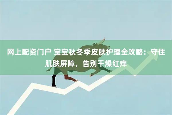 网上配资门户 宝宝秋冬季皮肤护理全攻略：守住肌肤屏障，告别干燥红痒