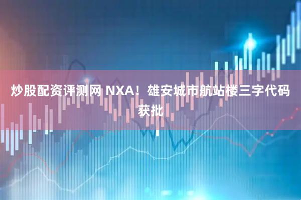炒股配资评测网 NXA！雄安城市航站楼三字代码获批