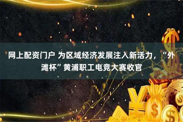 网上配资门户 为区域经济发展注入新活力，“外滩杯”黄浦职工电竞大赛收官