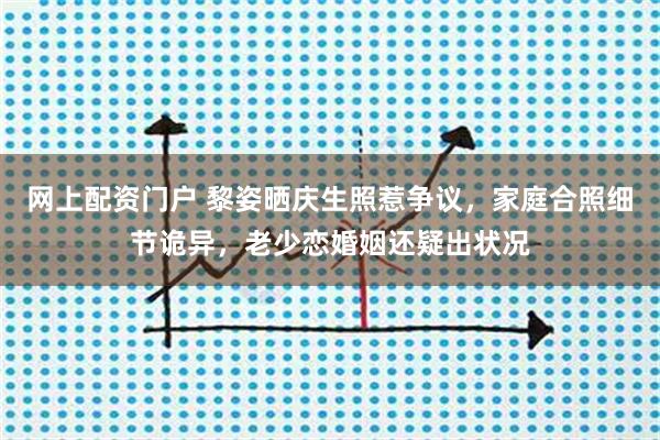网上配资门户 黎姿晒庆生照惹争议，家庭合照细节诡异，老少恋婚姻还疑出状况
