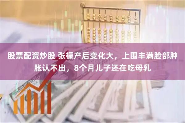 股票配资炒股 张檬产后变化大，上围丰满脸部肿胀认不出，8个月儿子还在吃母乳