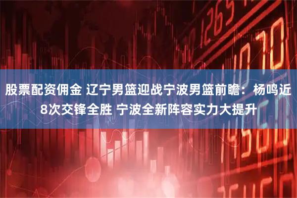 股票配资佣金 辽宁男篮迎战宁波男篮前瞻：杨鸣近8次交锋全胜 宁波全新阵容实力大提升