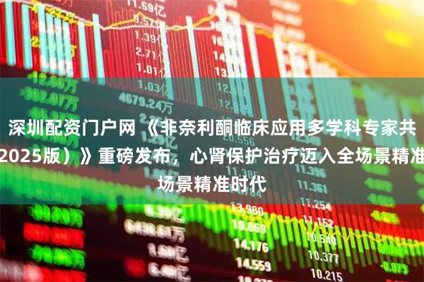 深圳配资门户网 《非奈利酮临床应用多学科专家共识（2025版）》重磅发布，心肾保护治疗迈入全场景精准时代
