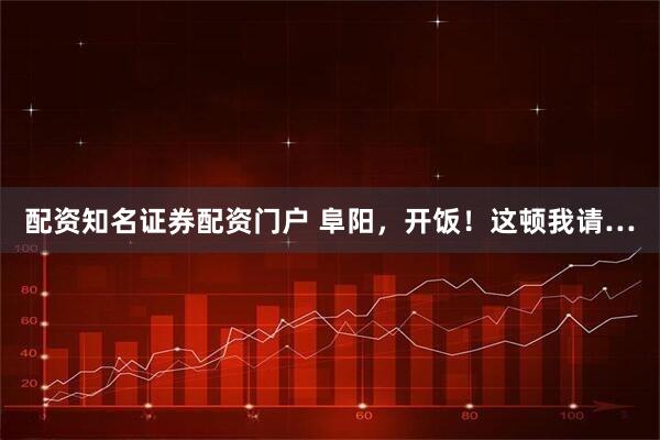 配资知名证券配资门户 阜阳，开饭！这顿我请…