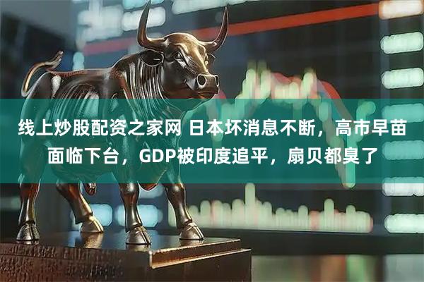 线上炒股配资之家网 日本坏消息不断，高市早苗面临下台，GDP被印度追平，扇贝都臭了