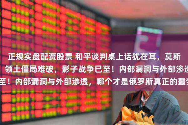 正规实盘配资股票 和平谈判桌上话犹在耳，莫斯科街头已洒满将军之血！领土僵局难破，影子战争已至！内部漏洞与外部渗透，哪个才是俄罗斯真正的噩梦？