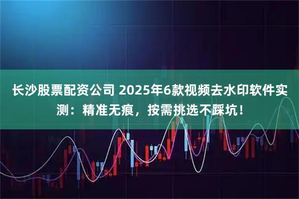 长沙股票配资公司 2025年6款视频去水印软件实测：精准无痕，按需挑选不踩坑！