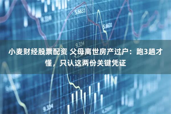 小麦财经股票配资 父母离世房产过户：跑3趟才懂，只认这两份关键凭证