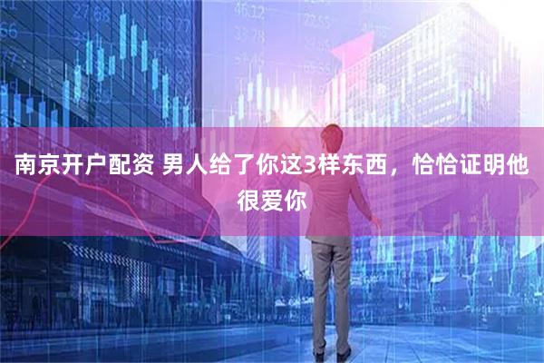 南京开户配资 男人给了你这3样东西，恰恰证明他很爱你