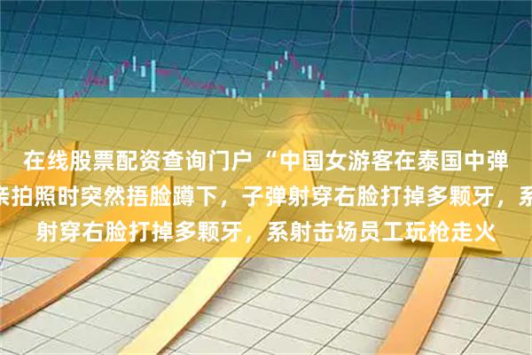 在线股票配资查询门户 “中国女游客在泰国中弹”伤者女儿发声：母亲拍照时突然捂脸蹲下，子弹射穿右脸打掉多颗牙，系射击场员工玩枪走火