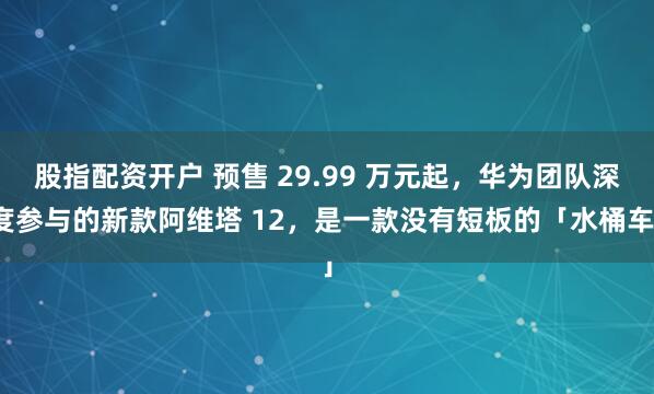 股指配资开户 预售 29.99 万元起，华为团队深度参与的新款阿维塔 12，是一款没有短板的「水桶车」